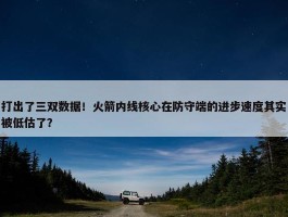 打出了三双数据！火箭内线核心在防守端的进步速度其实被低估了？