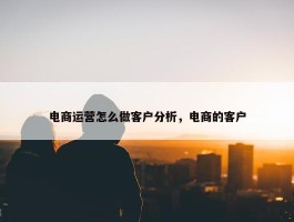 电商运营怎么做客户分析，电商的客户