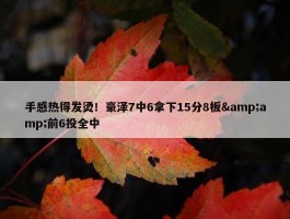 手感热得发烫！豪泽7中6拿下15分8板&amp;前6投全中