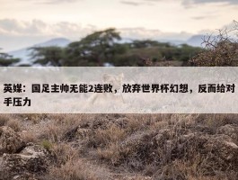 英媒：国足主帅无能2连败，放弃世界杯幻想，反而给对手压力