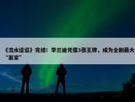 《流水迢迢》完结！李兰迪凭借3张王牌，成为全剧最大“赢家”