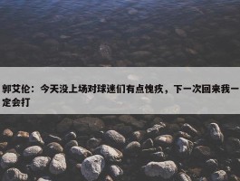 郭艾伦：今天没上场对球迷们有点愧疚，下一次回来我一定会打