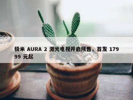 极米 AURA 2 激光电视开启预售，首发 17999 元起