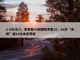 2-0大冷门，世界第35掀翻世界第15，30岁“米神”飙10分角世界波