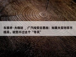 车展季·大咖说 _ 广汽埃安古惠南：如果大家效率不提高，就熬不过这个“冬天”