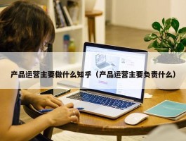 产品运营主要做什么知乎（产品运营主要负责什么）