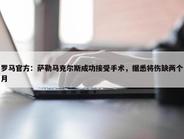 罗马官方：萨勒马克尔斯成功接受手术，据悉将伤缺两个月