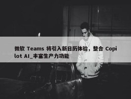 微软 Teams 将引入新日历体验，整合 Copilot AI_丰富生产力功能