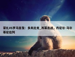 蒙扎VS罗马首发：多夫比克_苏莱出战，丹尼尔-马尔蒂尼在列