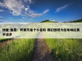 特雷-曼恩：杯赛只是个小目标 我们想努力在每场比赛中进步