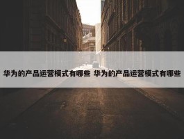 华为的产品运营模式有哪些 华为的产品运营模式有哪些