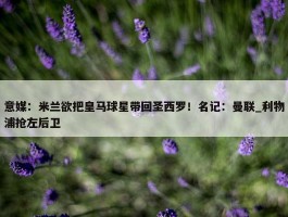 意媒：米兰欲把皇马球星带回圣西罗！名记：曼联_利物浦抢左后卫