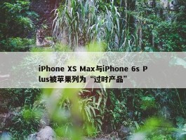 iPhone XS Max与iPhone 6s Plus被苹果列为“过时产品”