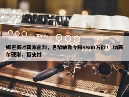 姆巴佩讨薪案宣判，巴黎被勒令赔5500万欧！ 纳赛尔硬刚，拒支付