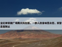 全红婵家被广场舞大妈包围，一群人放音响惹众怒，民警出面制止