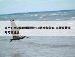 富士X-M5微单相机预计10月中旬发布 有望显著提升对焦速度