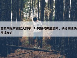 黄晓明发声道歉大翻车，叶珂销号彻底退网，妖怪喊话快甩掉女方