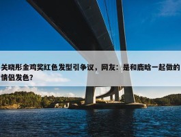 关晓彤金鸡奖红色发型引争议，网友：是和鹿晗一起做的情侣发色？