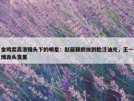 金鸡奖高清镜头下的明星：赵丽颖脱妆到脸泛油光，王一博鼻头发黑