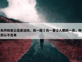 朱丹和老公出席活动，周一围捯饬一番让人眼前一亮，帅到认不出来