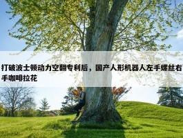 打破波士顿动力空翻专利后，国产人形机器人左手螺丝右手咖啡拉花