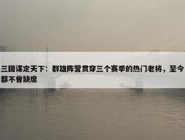 三国谋定天下：群雄阵营贯穿三个赛季的热门老将，至今都不曾缺席