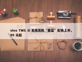 vivo TWS 3i 无线耳机“墨蓝”配色上市，99 元起