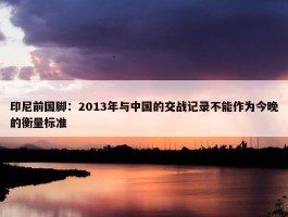 印尼前国脚：2013年与中国的交战记录不能作为今晚的衡量标准