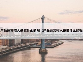 产品运营招人是做什么的呢（产品运营招人是做什么的呢）