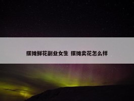 摆摊鲜花副业女生 摆摊卖花怎么样