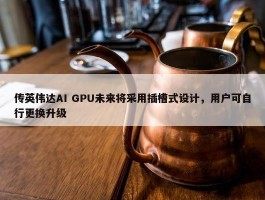 传英伟达AI GPU未来将采用插槽式设计，用户可自行更换升级