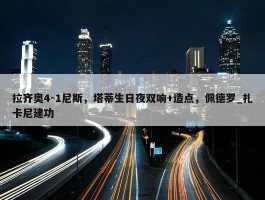 拉齐奥4-1尼斯，塔蒂生日夜双响+造点，佩德罗_扎卡尼建功