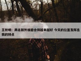 王秋明：两名新外援磨合得越来越好 今天的位置发挥出我的特点