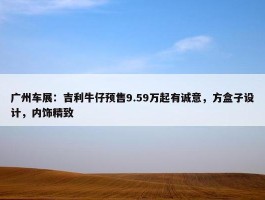 广州车展：吉利牛仔预售9.59万起有诚意，方盒子设计，内饰精致