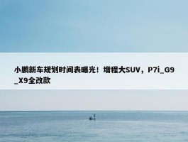 小鹏新车规划时间表曝光！增程大SUV，P7i_G9_X9全改款