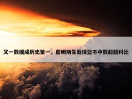 又一数据成历史第一，詹姆斯生涯投篮不中数超越科比