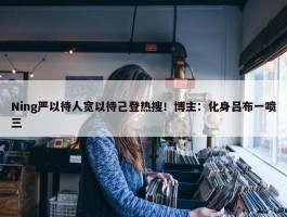 Ning严以待人宽以待己登热搜！博主：化身吕布一喷三