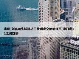 半场-刘鑫瑜头球建功王秋明凌空抽射扳平 津门虎1-1沧州雄狮