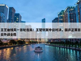 王艺迪钱天一首轮出局！王楚钦赢中日对决，国乒正赛首日外战全胜