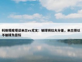 科斯塔库塔谈米兰vs尤文：输球将拉大分差，米兰得以不输球为目标