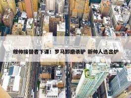 穆帅接替者下课！罗马卸磨杀驴 新帅人选出炉