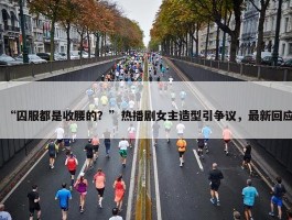 “囚服都是收腰的？”热播剧女主造型引争议，最新回应