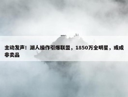 主动发声！湖人操作引爆联盟，1850万全明星，或成非卖品