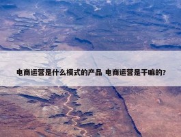 电商运营是什么模式的产品 电商运营是干嘛的?