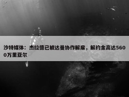 沙特媒体：杰拉德已被达曼协作解雇，解约金高达5600万里亚尔