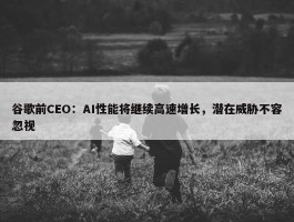 谷歌前CEO：AI性能将继续高速增长，潜在威胁不容忽视