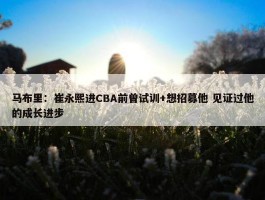 马布里：崔永熙进CBA前曾试训+想招募他 见证过他的成长进步