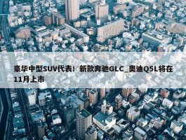 豪华中型SUV代表！新款奔驰GLC_奥迪Q5L将在11月上市