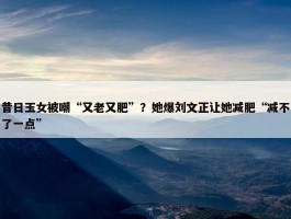 昔日玉女被嘲“又老又肥”？她爆刘文正让她减肥“减不了一点”