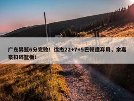 广东男篮6分完败！徐杰22+7+5巴顿遭弃用，余嘉豪扣碎篮板！